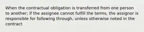 When the contractual obligation is transferred from one person to another; if the assignee cannot fulfill the terms, the assignor is responsible for following through, unless otherwise noted in the contract