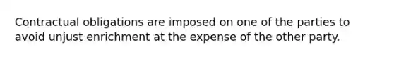 Contractual obligations are imposed on one of the parties to avoid unjust enrichment at the expense of the other party.