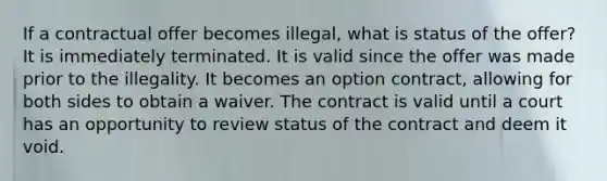 If a contractual offer becomes illegal, what is status of the offer? It is immediately terminated. It is valid since the offer was made prior to the illegality. It becomes an option contract, allowing for both sides to obtain a waiver. The contract is valid until a court has an opportunity to review status of the contract and deem it void.