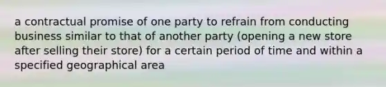 a contractual promise of one party to refrain from conducting business similar to that of another party (opening a new store after selling their store) for a certain period of time and within a specified geographical area