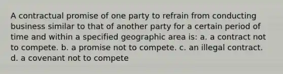 A contractual promise of one party to refrain from conducting business similar to that of another party for a certain period of time and within a specified geographic area is: a. a contract not to compete. b. a promise not to compete. c. an illegal contract. d. a covenant not to compete