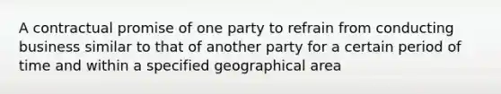 A contractual promise of one party to refrain from conducting business similar to that of another party for a certain period of time and within a specified geographical area