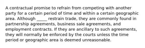 A contractual promise to refrain from competing with another party for a certain period of time and within a certain geographic area. Although _____ restrain trade, they are commonly found in partnership agreements, business sale agreements, and employment contracts. If they are ancillary to such agreements, they will normally be enforced by the courts unless the time period or geographic area is deemed unreasonable.