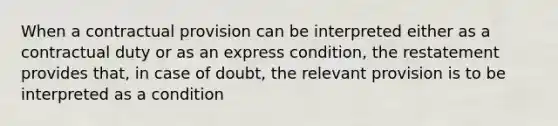 When a contractual provision can be interpreted either as a contractual duty or as an express condition, the restatement provides that, in case of doubt, the relevant provision is to be interpreted as a condition