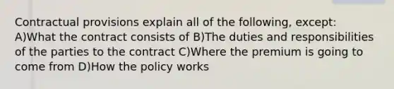 Contractual provisions explain all of the following, except: A)What the contract consists of B)The duties and responsibilities of the parties to the contract C)Where the premium is going to come from D)How the policy works