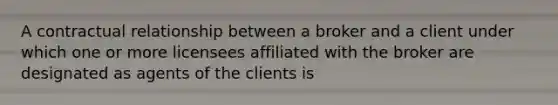 A contractual relationship between a broker and a client under which one or more licensees affiliated with the broker are designated as agents of the clients is