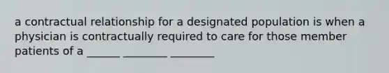 a contractual relationship for a designated population is when a physician is contractually required to care for those member patients of a ______ ________ ________