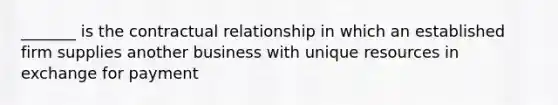 _______ is the contractual relationship in which an established firm supplies another business with unique resources in exchange for payment