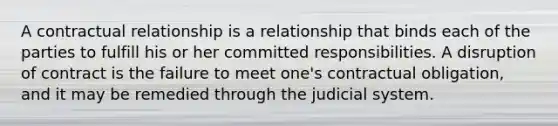 A contractual relationship is a relationship that binds each of the parties to fulfill his or her committed responsibilities. A disruption of contract is the failure to meet one's contractual obligation, and it may be remedied through the judicial system.