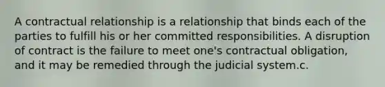 A contractual relationship is a relationship that binds each of the parties to fulfill his or her committed responsibilities. A disruption of contract is the failure to meet one's contractual obligation, and it may be remedied through the judicial system.c.