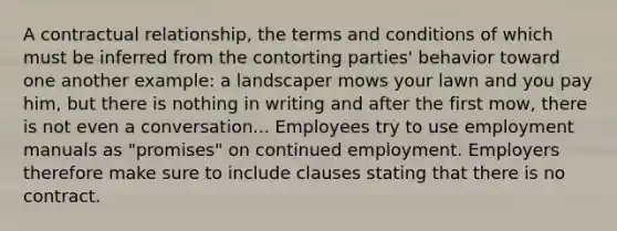 A contractual relationship, the terms and conditions of which must be inferred from the contorting parties' behavior toward one another example: a landscaper mows your lawn and you pay him, but there is nothing in writing and after the first mow, there is not even a conversation... Employees try to use employment manuals as "promises" on continued employment. Employers therefore make sure to include clauses stating that there is no contract.