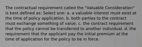 The contractual requirement called the "Valuable Consideration" is best defined as: Select one: a. a valuable interest must exist at the time of policy application. b. both parties to the contract must exchange something of value. c. the contract requirement that the policy cannot be transferred to another individual. d. the requirement that the applicant pay the initial premium at the time of application for the policy to be in force.