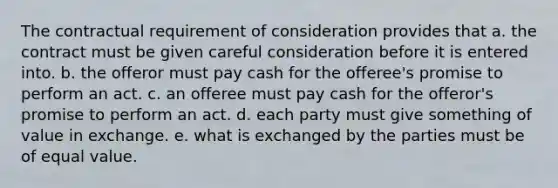 The contractual requirement of consideration provides that a. the contract must be given careful consideration before it is entered into. b. the offeror must pay cash for the offeree's promise to perform an act. c. an offeree must pay cash for the offeror's promise to perform an act. d. each party must give something of value in exchange. e. what is exchanged by the parties must be of equal value.