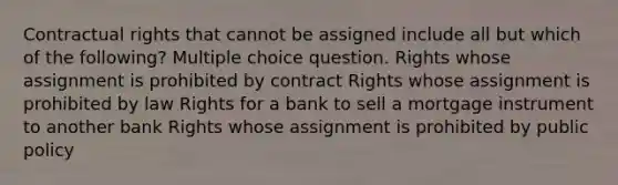 Contractual rights that cannot be assigned include all but which of the following? Multiple choice question. Rights whose assignment is prohibited by contract Rights whose assignment is prohibited by law Rights for a bank to sell a mortgage instrument to another bank Rights whose assignment is prohibited by public policy