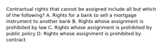 Contractual rights that cannot be assigned include all but which of the following? A. Rights for a bank to sell a mortgage instrument to another bank B. Rights whose assignment is prohibited by law C. Rights whose assignment is prohibited by public policy D. Rights whose assignment is prohibited by contract