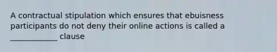 A contractual stipulation which ensures that ebuisness participants do not deny their online actions is called a ____________ clause