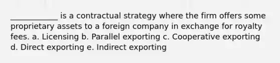 ____________ is a contractual strategy where the firm offers some proprietary assets to a foreign company in exchange for royalty fees. a. Licensing b. Parallel exporting c. Cooperative exporting d. Direct exporting e. Indirect exporting