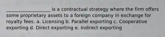 ___________________ is a contractual strategy where the firm offers some proprietary assets to a foreign company in exchange for royalty fees. a. Licensing b. Parallel exporting c. Cooperative exporting d. Direct exporting e. Indirect exporting