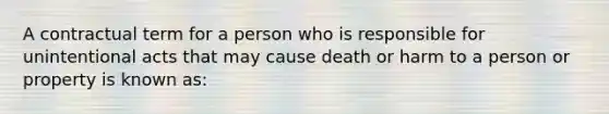 A contractual term for a person who is responsible for unintentional acts that may cause death or harm to a person or property is known as: