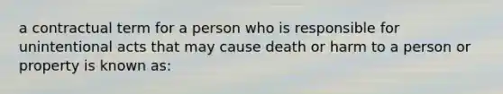 a contractual term for a person who is responsible for unintentional acts that may cause death or harm to a person or property is known as: