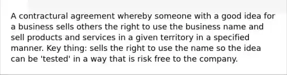 A contractural agreement whereby someone with a good idea for a business sells others the right to use the business name and sell products and services in a given territory in a specified manner. Key thing: sells the right to use the name so the idea can be 'tested' in a way that is risk free to the company.