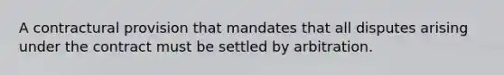 A contractural provision that mandates that all disputes arising under the contract must be settled by arbitration.