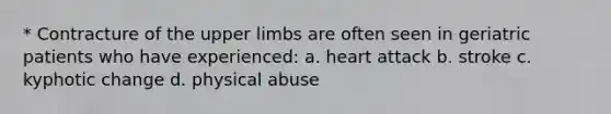 * Contracture of the upper limbs are often seen in geriatric patients who have experienced: a. heart attack b. stroke c. kyphotic change d. physical abuse