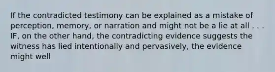 If the contradicted testimony can be explained as a mistake of perception, memory, or narration and might not be a lie at all . . . IF, on the other hand, the contradicting evidence suggests the witness has lied intentionally and pervasively, the evidence might well