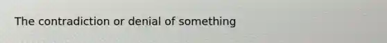 The contradiction or denial of something