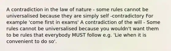 A contradiction in the law of nature - some rules cannot be universalised because they are simply self -contradictory For example 'come first in exams' A contradiction of the will - Some rules cannot be universalised because you wouldn't want them to be rules that everybody MUST follow e.g. 'Lie when it is convenient to do so'.