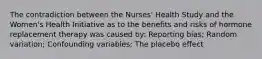 The contradiction between the Nurses' Health Study and the Women's Health Initiative as to the benefits and risks of hormone replacement therapy was caused by: Reporting bias; Random variation; Confounding variables; The placebo effect