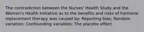 The contradiction between the Nurses' Health Study and the Women's Health Initiative as to the benefits and risks of hormone replacement therapy was caused by: Reporting bias; Random variation; Confounding variables; The placebo effect