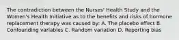 The contradiction between the Nurses' Health Study and the Women's Health Initiative as to the benefits and risks of hormone replacement therapy was caused by: A. The placebo effect B. Confounding variables C. Random variation D. Reporting bias