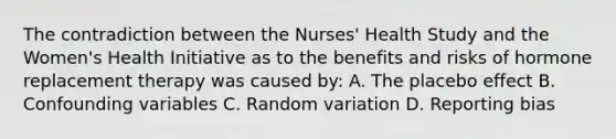 The contradiction between the Nurses' Health Study and the Women's Health Initiative as to the benefits and risks of hormone replacement therapy was caused by: A. The placebo effect B. Confounding variables C. Random variation D. Reporting bias