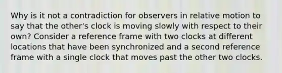 Why is it not a contradiction for observers in relative motion to say that the other's clock is moving slowly with respect to their own? Consider a reference frame with two clocks at different locations that have been synchronized and a second reference frame with a single clock that moves past the other two clocks.