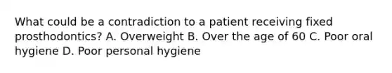 What could be a contradiction to a patient receiving fixed prosthodontics? A. Overweight B. Over the age of 60 C. Poor oral hygiene D. Poor personal hygiene