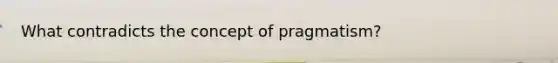 What contradicts the concept of pragmatism?