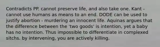 Contradicts PP. cannot preserve life, and also take one. Kant - cannot use humans as means to an end. DODE can be used to justify abortion - murdering an innocent life. Aquinas argues that the difference between the 'two goods' is intention, yet a baby has no intention. Thus impossible to differentiate in complexed sitchs. by intervening, you are actively killing.