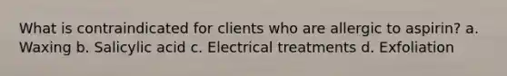 What is contraindicated for clients who are allergic to aspirin? a. Waxing b. Salicylic acid c. Electrical treatments d. Exfoliation