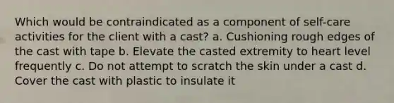 Which would be contraindicated as a component of self-care activities for the client with a cast? a. Cushioning rough edges of the cast with tape b. Elevate the casted extremity to heart level frequently c. Do not attempt to scratch the skin under a cast d. Cover the cast with plastic to insulate it