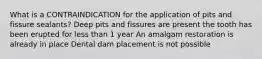 What is a CONTRAINDICATION for the application of pits and fissure sealants? Deep pits and fissures are present the tooth has been erupted for less than 1 year An amalgam restoration is already in place Dental dam placement is not possible