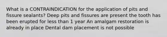 What is a CONTRAINDICATION for the application of pits and fissure sealants? Deep pits and fissures are present the tooth has been erupted for less than 1 year An amalgam restoration is already in place Dental dam placement is not possible