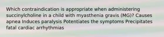 Which contraindication is appropriate when administering succinylcholine in a child with myasthenia gravis (MG)? Causes apnea Induces paralysis Potentiates the symptoms Precipitates fatal cardiac arrhythmias