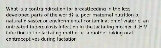 What is a contraindication for breastfeeding in the less developed parts of the world? a. poor maternal nutrition b. natural disaster or environmental contamination of water c. an untreated tuberculosis infection in the lactating mother d. HIV infection in the lactating mother e. a mother taking oral contraceptives during lactation