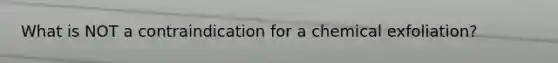 What is NOT a contraindication for a chemical exfoliation?