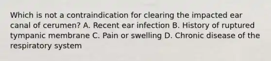 Which is not a contraindication for clearing the impacted ear canal of cerumen? A. Recent ear infection B. History of ruptured tympanic membrane C. Pain or swelling D. Chronic disease of the respiratory system