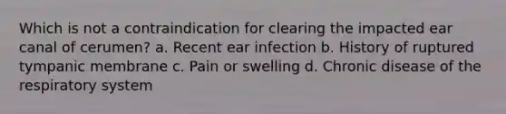 Which is not a contraindication for clearing the impacted ear canal of cerumen? a. Recent ear infection b. History of ruptured tympanic membrane c. Pain or swelling d. Chronic disease of the respiratory system