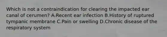 Which is not a contraindication for clearing the impacted ear canal of cerumen? A.Recent ear infection B.History of ruptured tympanic membrane C.Pain or swelling D.Chronic disease of the respiratory system