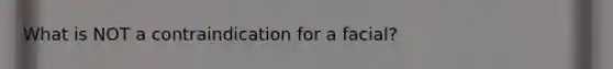 What is NOT a contraindication for a facial?