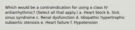 Which would be a contraindication for using a class IV antiarrhythmic? (Select all that apply.) a. Heart block b. Sick sinus syndrome c. Renal dysfunction d. Idiopathic hypertrophic subaortic stenosis e. Heart failure f. Hypotension